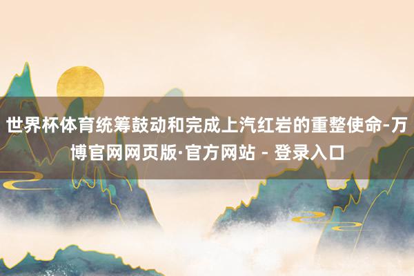 世界杯体育统筹鼓动和完成上汽红岩的重整使命-万博官网网页版·官方网站 - 登录入口