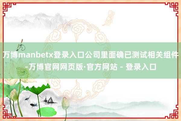 万博manbetx登录入口公司里面确已测试相关组件-万博官网网页版·官方网站 - 登录入口