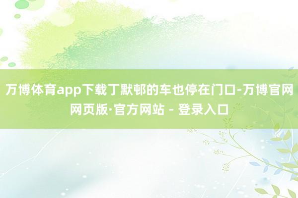 万博体育app下载丁默邨的车也停在门口-万博官网网页版·官方网站 - 登录入口