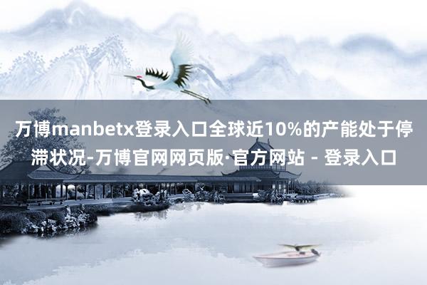 万博manbetx登录入口全球近10%的产能处于停滞状况-万博官网网页版·官方网站 - 登录入口