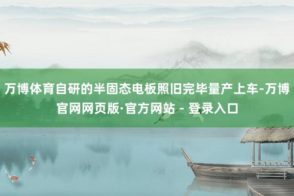 万博体育自研的半固态电板照旧完毕量产上车-万博官网网页版·官方网站 - 登录入口