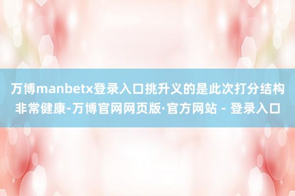 万博manbetx登录入口挑升义的是此次打分结构非常健康-万博官网网页版·官方网站 - 登录入口