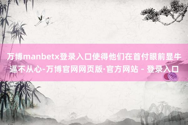 万博manbetx登录入口使得他们在首付眼前显牛逼不从心-万博官网网页版·官方网站 - 登录入口