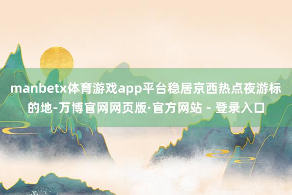 manbetx体育游戏app平台稳居京西热点夜游标的地-万博官网网页版·官方网站 - 登录入口