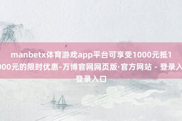 manbetx体育游戏app平台可享受1000元抵10000元的限时优惠-万博官网网页版·官方网站 - 登录入口