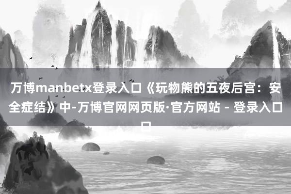 万博manbetx登录入口《玩物熊的五夜后宫：安全症结》中-万博官网网页版·官方网站 - 登录入口