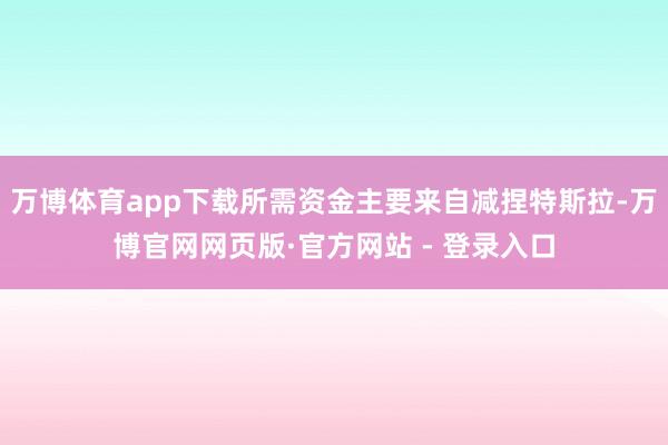 万博体育app下载所需资金主要来自减捏特斯拉-万博官网网页版·官方网站 - 登录入口