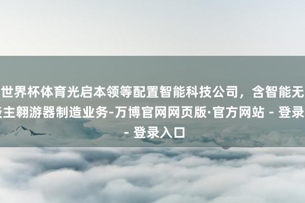 世界杯体育光启本领等配置智能科技公司，含智能无东谈主翱游器制造业务-万博官网网页版·官方网站 - 登录入口