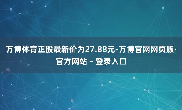 万博体育正股最新价为27.88元-万博官网网页版·官方网站 - 登录入口