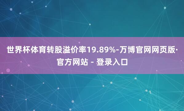 世界杯体育转股溢价率19.89%-万博官网网页版·官方网站 - 登录入口