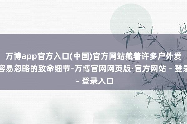 万博app官方入口(中国)官方网站藏着许多户外爱好者容易忽略的致命细节-万博官网网页版·官方网站 - 登录入口