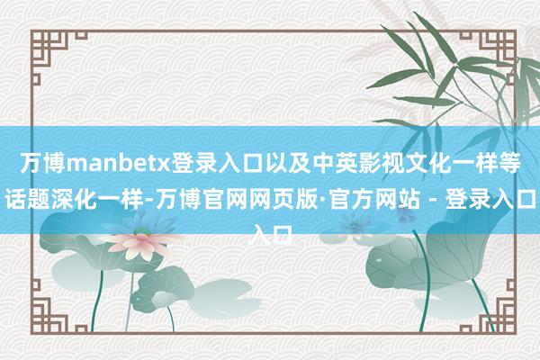 万博manbetx登录入口以及中英影视文化一样等话题深化一样-万博官网网页版·官方网站 - 登录入口