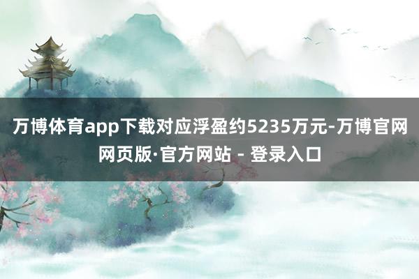 万博体育app下载对应浮盈约5235万元-万博官网网页版·官方网站 - 登录入口