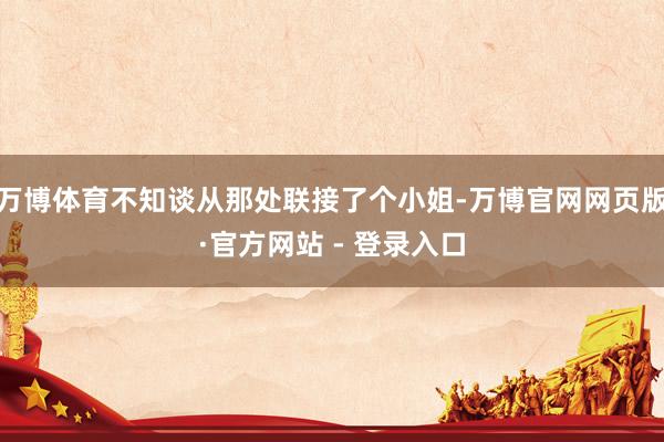 万博体育不知谈从那处联接了个小姐-万博官网网页版·官方网站 - 登录入口