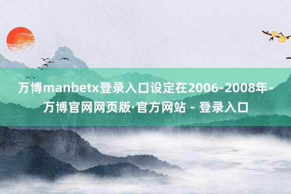 万博manbetx登录入口设定在2006-2008年-万博官网网页版·官方网站 - 登录入口