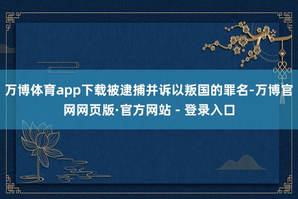 万博体育app下载被逮捕并诉以叛国的罪名-万博官网网页版·官方网站 - 登录入口
