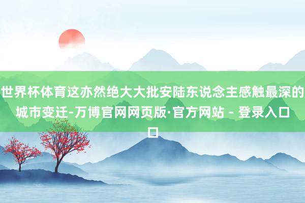 世界杯体育这亦然绝大大批安陆东说念主感触最深的城市变迁-万博官网网页版·官方网站 - 登录入口