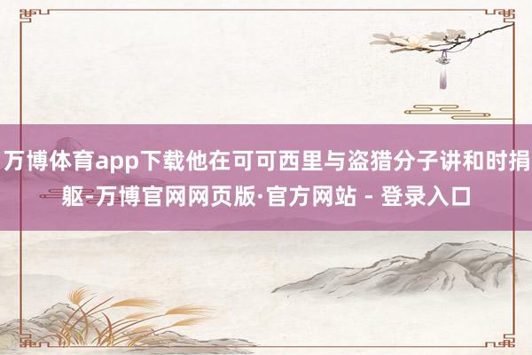 万博体育app下载他在可可西里与盗猎分子讲和时捐躯-万博官网网页版·官方网站 - 登录入口