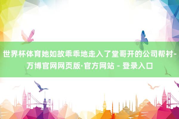 世界杯体育她如故乖乖地走入了堂哥开的公司帮衬-万博官网网页版·官方网站 - 登录入口