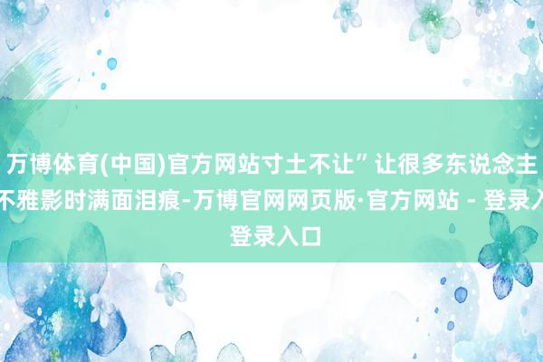 万博体育(中国)官方网站寸土不让”让很多东说念主在不雅影时满面泪痕-万博官网网页版·官方网站 - 登录入口