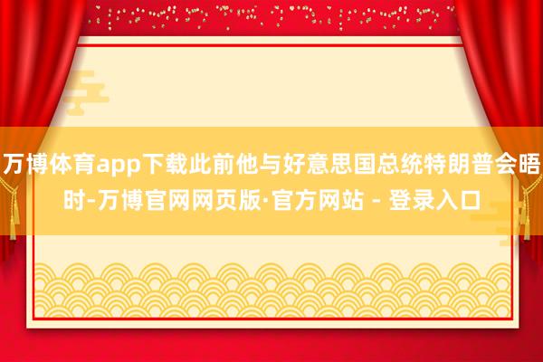 万博体育app下载此前他与好意思国总统特朗普会晤时-万博官网网页版·官方网站 - 登录入口