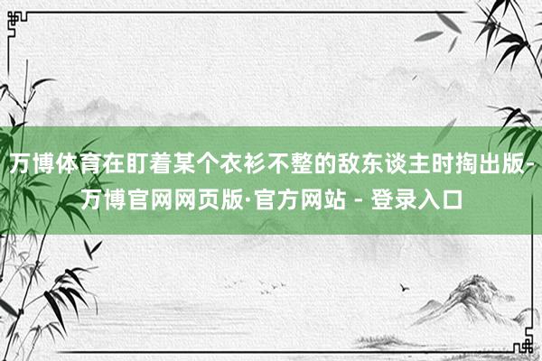 万博体育在盯着某个衣衫不整的敌东谈主时掏出版-万博官网网页版·官方网站 - 登录入口