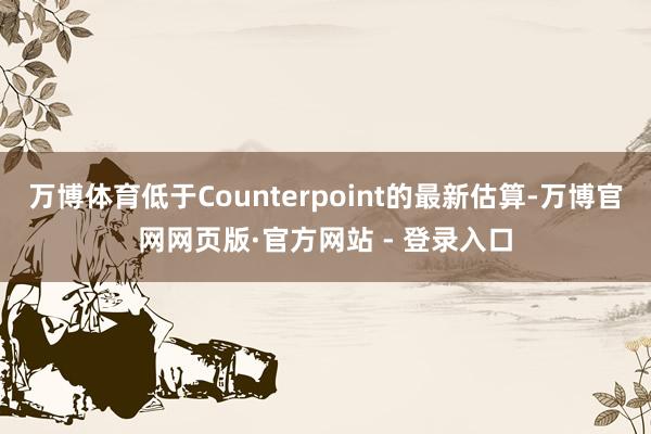 万博体育低于Counterpoint的最新估算-万博官网网页版·官方网站 - 登录入口