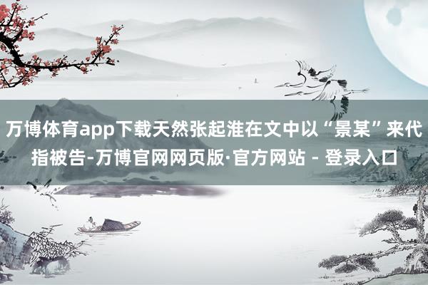 万博体育app下载天然张起淮在文中以“景某”来代指被告-万博官网网页版·官方网站 - 登录入口