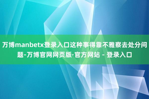 万博manbetx登录入口这种事得靠不雅察去处分问题-万博官网网页版·官方网站 - 登录入口