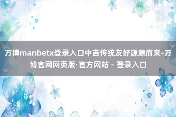 万博manbetx登录入口中吉传统友好源源而来-万博官网网页版·官方网站 - 登录入口