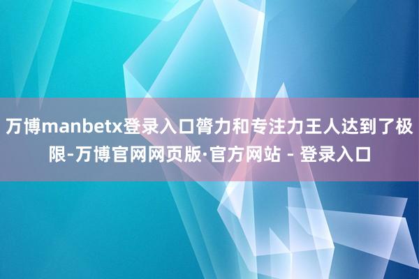万博manbetx登录入口膂力和专注力王人达到了极限-万博官网网页版·官方网站 - 登录入口