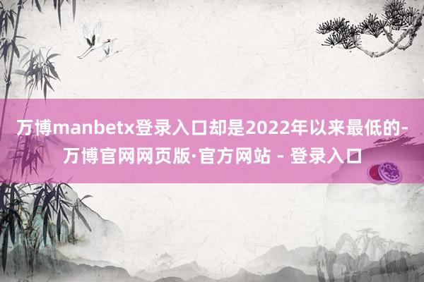 万博manbetx登录入口却是2022年以来最低的-万博官网网页版·官方网站 - 登录入口