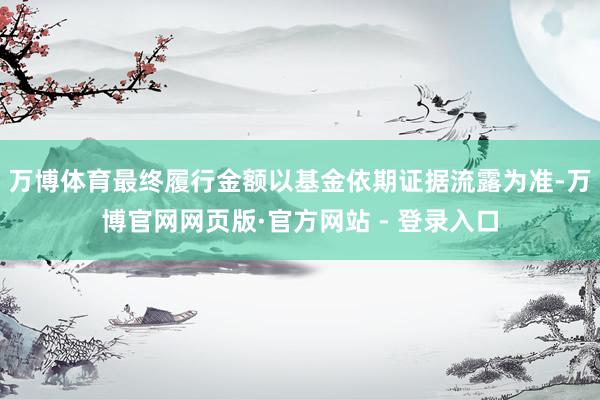 万博体育最终履行金额以基金依期证据流露为准-万博官网网页版·官方网站 - 登录入口