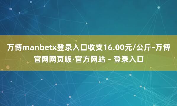 万博manbetx登录入口收支16.00元/公斤-万博官网网页版·官方网站 - 登录入口