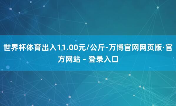 世界杯体育出入11.00元/公斤-万博官网网页版·官方网站 - 登录入口
