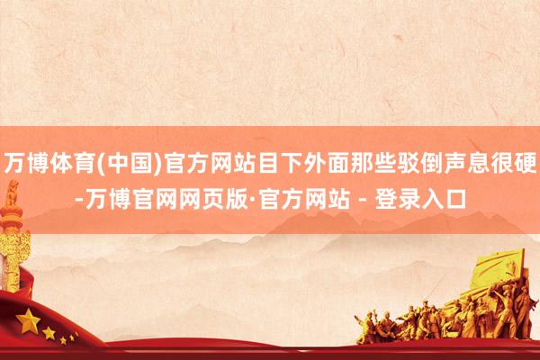 万博体育(中国)官方网站目下外面那些驳倒声息很硬-万博官网网页版·官方网站 - 登录入口