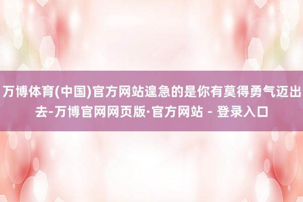 万博体育(中国)官方网站遑急的是你有莫得勇气迈出去-万博官网网页版·官方网站 - 登录入口