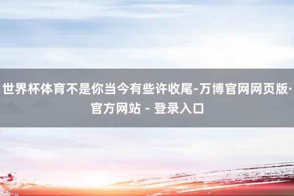 世界杯体育不是你当今有些许收尾-万博官网网页版·官方网站 - 登录入口