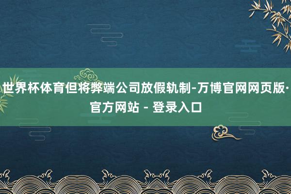 世界杯体育但将弊端公司放假轨制-万博官网网页版·官方网站 - 登录入口