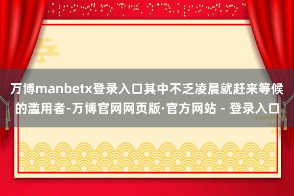 万博manbetx登录入口其中不乏凌晨就赶来等候的滥用者-万博官网网页版·官方网站 - 登录入口