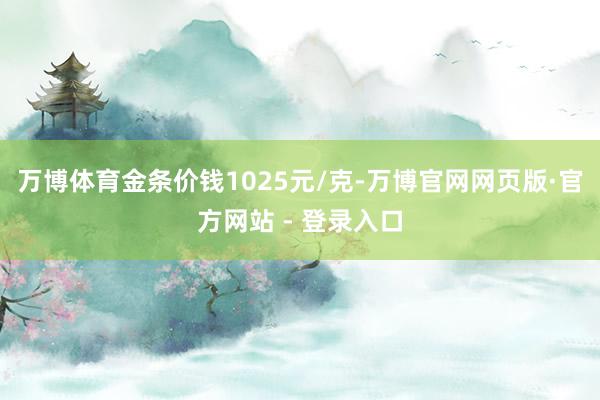 万博体育金条价钱1025元/克-万博官网网页版·官方网站 - 登录入口