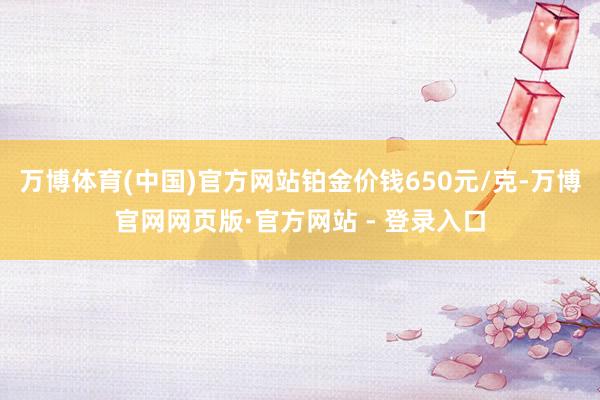 万博体育(中国)官方网站铂金价钱650元/克-万博官网网页版·官方网站 - 登录入口
