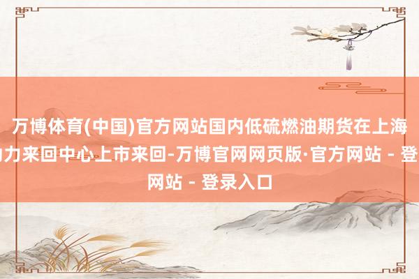 万博体育(中国)官方网站国内低硫燃油期货在上海海外动力来回中心上市来回-万博官网网页版·官方网站 - 登录入口