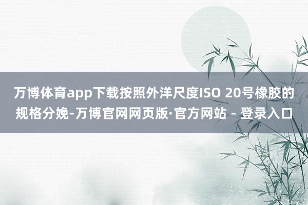 万博体育app下载按照外洋尺度ISO 20号橡胶的规格分娩-万博官网网页版·官方网站 - 登录入口