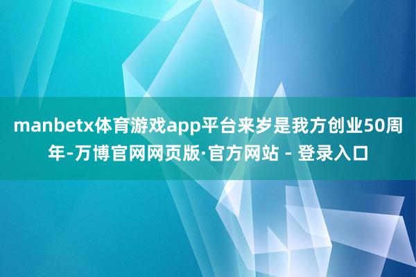 manbetx体育游戏app平台来岁是我方创业50周年-万博官网网页版·官方网站 - 登录入口