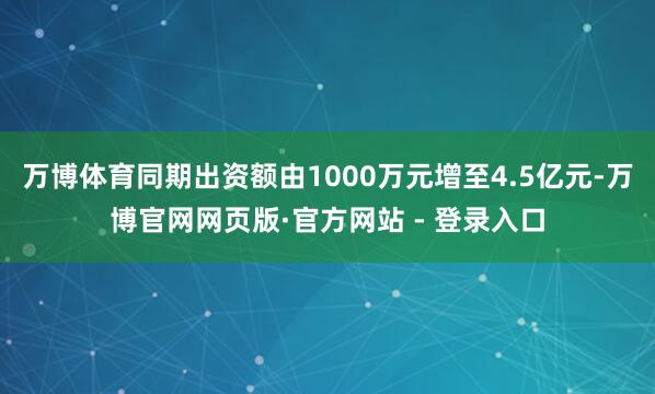 万博体育同期出资额由1000万元增至4.5亿元-万博官网网页版·官方网站 - 登录入口
