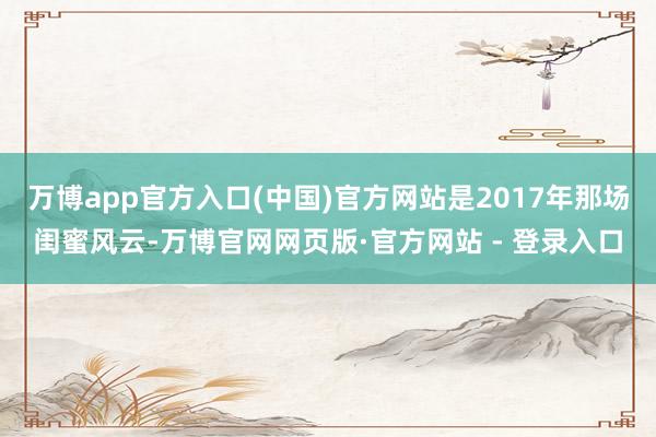 万博app官方入口(中国)官方网站是2017年那场闺蜜风云-万博官网网页版·官方网站 - 登录入口