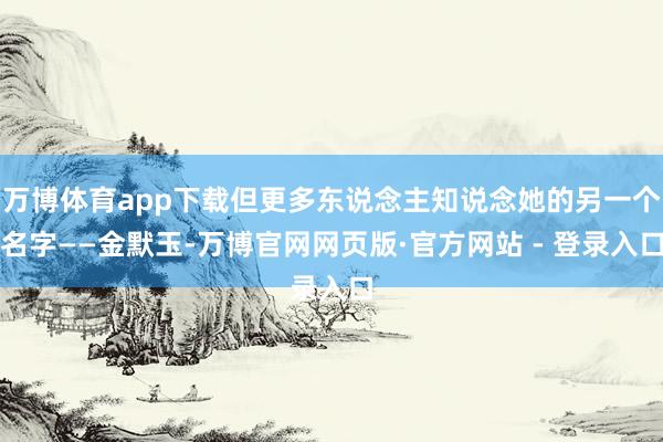 万博体育app下载但更多东说念主知说念她的另一个名字——金默玉-万博官网网页版·官方网站 - 登录入口