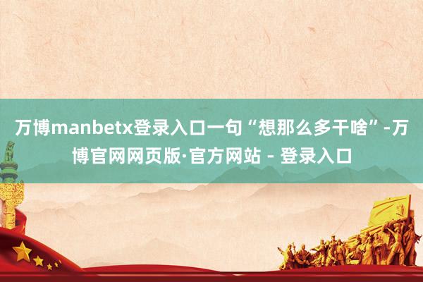 万博manbetx登录入口一句“想那么多干啥”-万博官网网页版·官方网站 - 登录入口