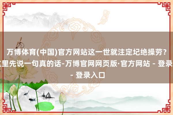 万博体育(中国)官方网站这一世就注定圮绝操劳?在这里先说一句真的话-万博官网网页版·官方网站 - 登录入口